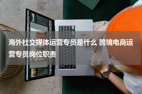 海外社交媒体运营专员是什么 跨境电商运营专员岗位职责