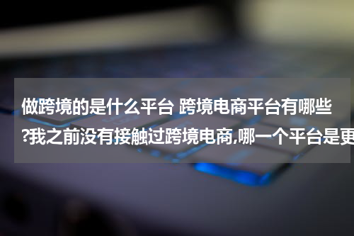做跨境的是什么平台 跨境电商平台有哪些?我之前没有接触过跨境电商,哪一个平台是更加适合我的呢? 这种类型的?