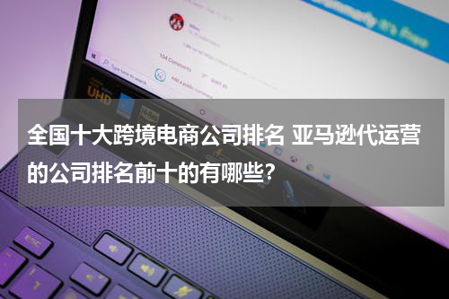 全国十大跨境电商公司排名 亚马逊代运营的公司排名前十的有哪些？