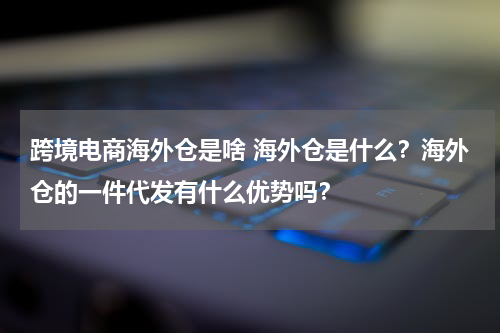 跨境电商海外仓是啥 海外仓是什么？海外仓的一件代发有什么优势吗？