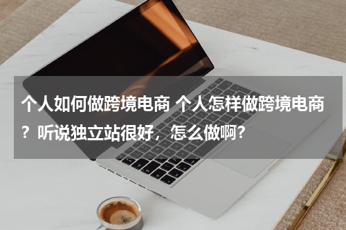 个人如何做跨境电商 个人怎样做跨境电商？听说独立站很好，怎么做啊？