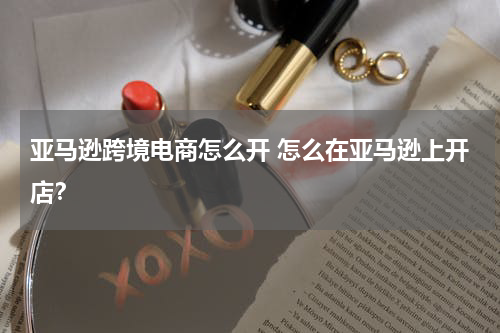 亚马逊跨境电商怎么开 怎么在亚马逊上开店？