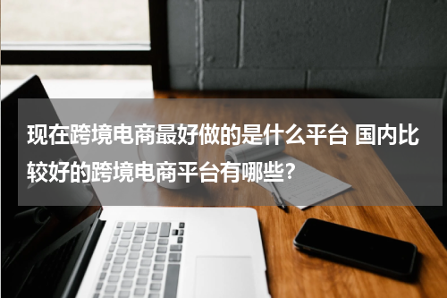 现在跨境电商最好做的是什么平台 国内比较好的跨境电商平台有哪些？