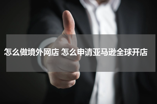 怎么做境外网店 怎么申请亚马逊全球开店