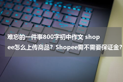 难忘的一件事800字初中作文 shopee怎么上传商品？Shopee需不需要保证金？怎么收费？