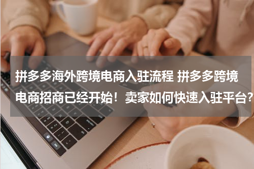 拼多多海外跨境电商入驻流程 拼多多跨境电商招商已经开始！卖家如何快速入驻平台？