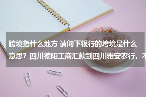 跨境指什么地方 请问下银行的垮境是什么意思？四川德阳工商汇款到四川雅安农行，不算挎境汇款，只算是垮行汇款吧？