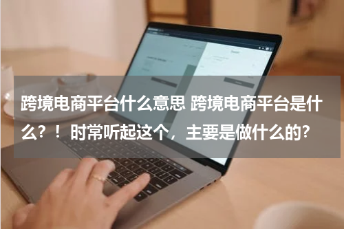 跨境电商平台什么意思 跨境电商平台是什么？！时常听起这个，主要是做什么的？