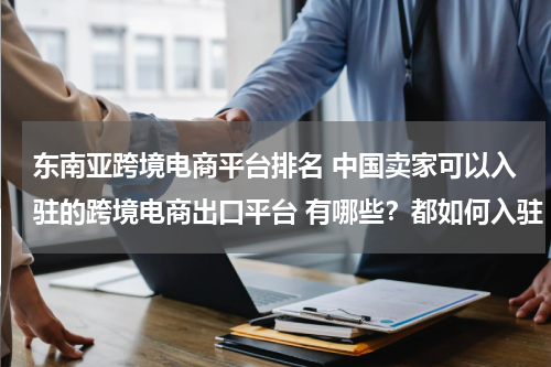 东南亚跨境电商平台排名 中国卖家可以入驻的跨境电商出口平台 有哪些？都如何入驻
