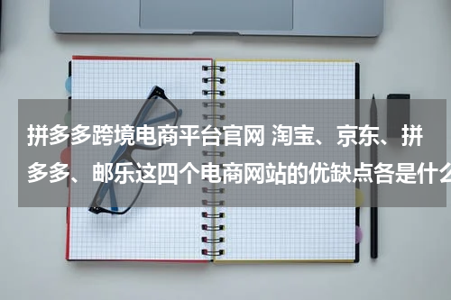 拼多多跨境电商平台官网 淘宝、京东、拼多多、邮乐这四个电商网站的优缺点各是什么