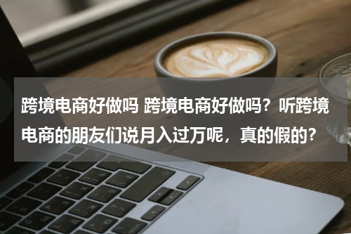 跨境电商好做吗 跨境电商好做吗？听跨境电商的朋友们说月入过万呢，真的假的？
