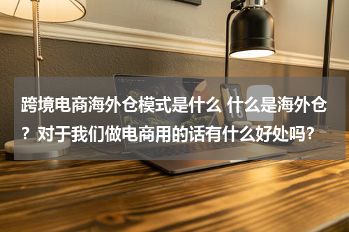 跨境电商海外仓模式是什么 什么是海外仓？对于我们做电商用的话有什么好处吗？