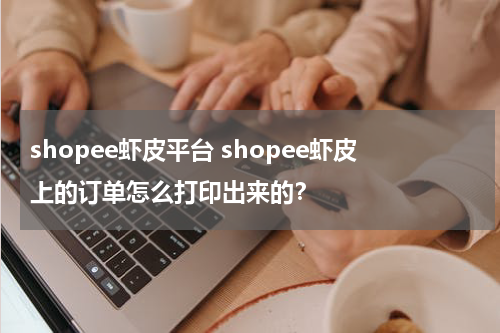 shopee虾皮平台 shopee虾皮上的订单怎么打印出来的？