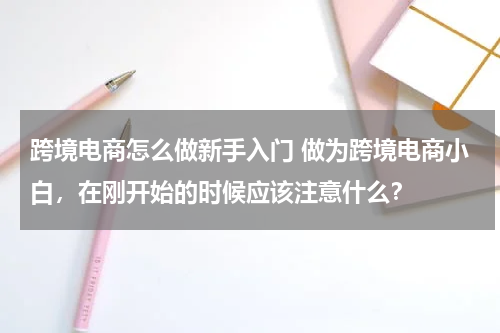 跨境电商怎么做新手入门 做为跨境电商小白，在刚开始的时候应该注意什么？