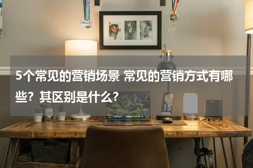 5个常见的营销场景 常见的营销方式有哪些？其区别是什么？
