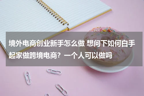 境外电商创业新手怎么做 想问下如何白手起家做跨境电商？一个人可以做吗