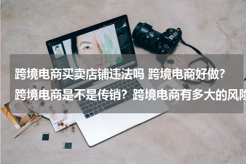 跨境电商买卖店铺违法吗 跨境电商好做？跨境电商是不是传销？跨境电商有多大的风险？