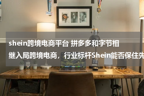 shein跨境电商平台 拼多多和字节相继入局跨境电商，行业标杆Shein能否保住先发优势？为什么？