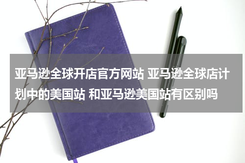 亚马逊全球开店官方网站 亚马逊全球店计划中的美国站 和亚马逊美国站有区别吗