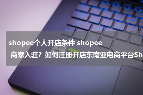 shopee个人开店条件 shopee 商家入驻？如何注册开店东南亚电商平台Shopee?