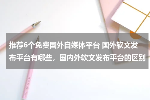 推荐6个免费国外自媒体平台 国外软文发布平台有哪些，国内外软文发布平台的区别