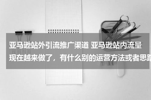 亚马逊站外引流推广渠道 亚马逊站内流量现在越来做了，有什么别的运营方法或者思路