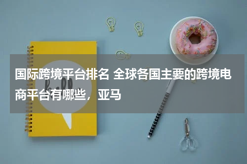 国际跨境平台排名 全球各国主要的跨境电商平台有哪些，亚马