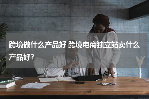 跨境做什么产品好 跨境电商独立站卖什么产品好？