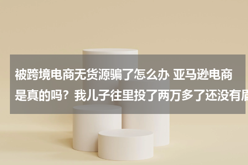 被跨境电商无货源骗了怎么办 亚马逊电商是真的吗？我儿子往里投了两万多了还没有眉目类，