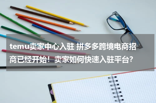 temu卖家中心入驻 拼多多跨境电商招商已经开始！卖家如何快速入驻平台？