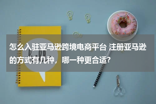怎么入驻亚马逊跨境电商平台 注册亚马逊的方式有几种，哪一种更合适？