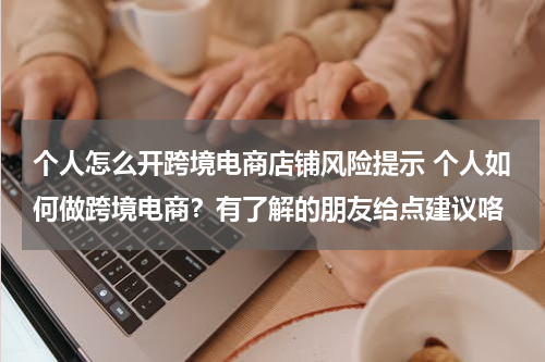 个人怎么开跨境电商店铺风险提示 个人如何做跨境电商？有了解的朋友给点建议咯