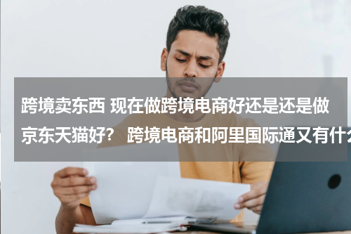 跨境卖东西 现在做跨境电商好还是还是做京东天猫好？ 跨境电商和阿里国际通又有什么不同啊？
