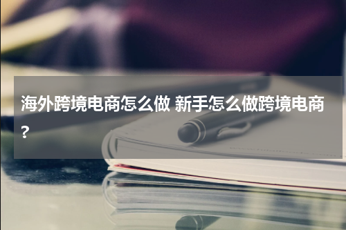 海外跨境电商怎么做 新手怎么做跨境电商?