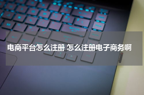 电商平台怎么注册 怎么注册电子商务啊