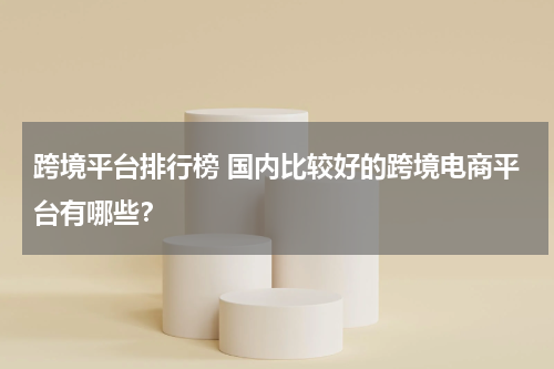 跨境平台排行榜 国内比较好的跨境电商平台有哪些？