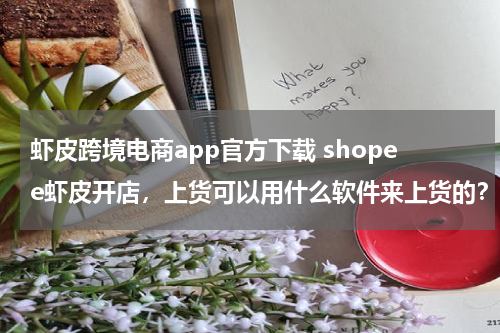 虾皮跨境电商app官方下载 shopee虾皮开店，上货可以用什么软件来上货的？