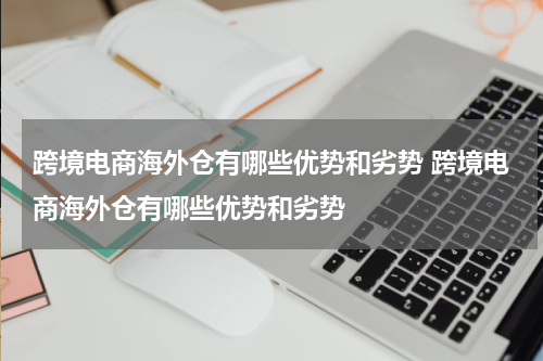 跨境电商海外仓有哪些优势和劣势 跨境电商海外仓有哪些优势和劣势