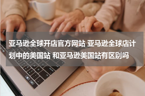 亚马逊全球开店官方网站 亚马逊全球店计划中的美国站 和亚马逊美国站有区别吗