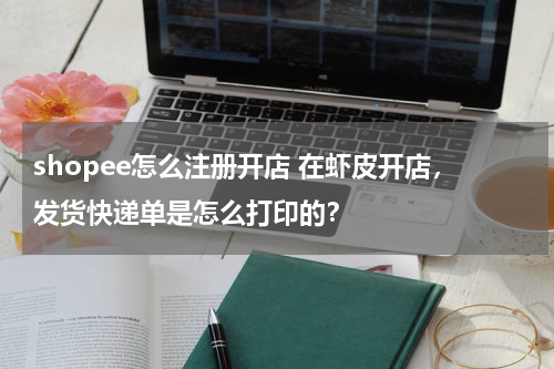 shopee怎么注册开店 在虾皮开店，发货快递单是怎么打印的？