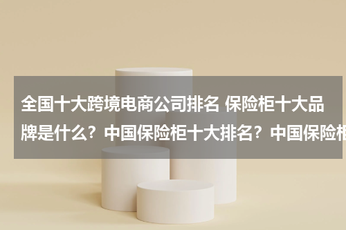 全国十大跨境电商公司排名 保险柜十大品牌是什么？中国保险柜十大排名？中国保险柜十大品牌？保险柜十大品牌是什么？