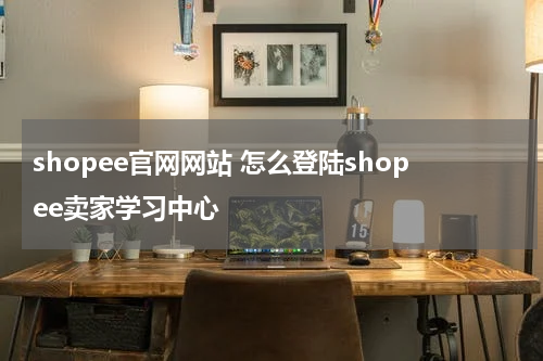 shopee官网网站 怎么登陆shopee卖家学习中心