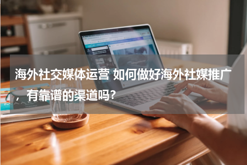 海外社交媒体运营 如何做好海外社媒推广，有靠谱的渠道吗？