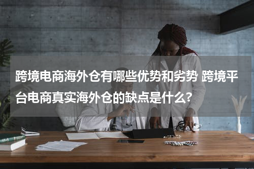 跨境电商海外仓有哪些优势和劣势 跨境平台电商真实海外仓的缺点是什么?