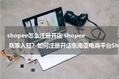 shopee怎么注册开店 shopee 商家入驻？如何注册开店东南亚电商平台Shopee?