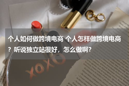 个人如何做跨境电商 个人怎样做跨境电商？听说独立站很好，怎么做啊？