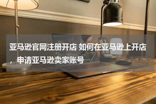 亚马逊官网注册开店 如何在亚马逊上开店，申请亚马逊卖家账号