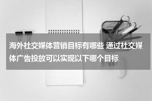 海外社交媒体营销目标有哪些 通过社交媒体广告投放可以实现以下哪个目标