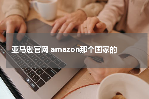 亚马逊官网 amazon那个国家的