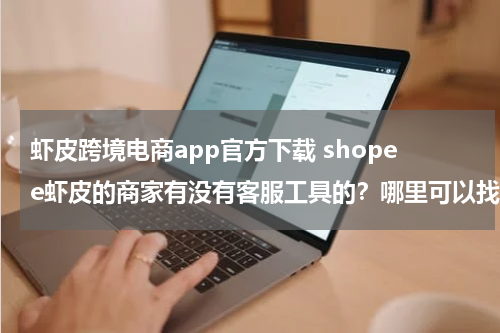 虾皮跨境电商app官方下载 shopee虾皮的商家有没有客服工具的？哪里可以找？